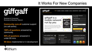 It Works For New Companies


Business to Consumer/
Business to Business Telecom


Community runs all customer support
(no call centre)
100% of questions answered by
community
95% of questions answered in
under 60 mins
90 ideas implemented or in development
 