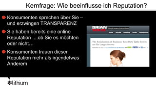 Kernfrage: Wie beeinflusse ich Reputation?
Konsumenten sprechen über Sie –
und erzwingen TRANSPARENZ
Sie haben bereits eine online
Reputation ....ob Sie es möchten
oder nicht…
Konsumenten trauen dieser
Reputation mehr als irgendetwas
Anderem
 
