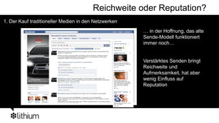 Reichweite oder Reputation?
1. Der Kauf traditioneller Medien in den Netzwerken
                                                      … in der Hoffnung, das alte
                                                      Sende-Modell funktioniert
                                                      immer noch…


                                                      Verstärktes Senden bringt
                                                      Reichweite und
                                                      Aufmerksamkeit, hat aber
                                                      wenig Einfluss auf
                                                      Reputation
 