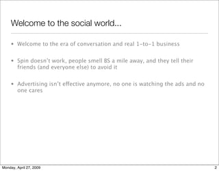Welcome to the social world...

     • Welcome to the era of conversation and real 1-to-1 business


     • Spin doesn’t work, people smell BS a mile away, and they tell their
       friends (and everyone else) to avoid it


     • Advertising isn’t eective anymore, no one is watching the ads and no
       one cares




Monday, April 27, 2009                                                          2
 