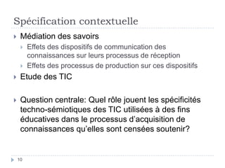 Spécification contextuelleMédiation des savoirsEffets des dispositifs de communication des connaissances sur leurs processus de réceptionEffets des processus de production sur ces dispositifs Etude des TICQuestion centrale: Quel rôle jouent les spécificités techno-sémiotiques des TIC utilisées à des fins éducatives dans le processus d’acquisition de connaissances qu’elles sont censées soutenir?10