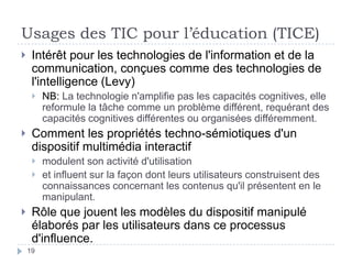 Usages des TIC pour l’éducation (TICE)Intérêt pour les technologies de l'information et de la communication, conçues comme des technologies de l'intelligence (Levy)NB: La technologie n'amplifie pas les capacités cognitives, elle reformule la tâche comme un problème différent, requérant des capacités cognitives différentes ou organisées différemment.Comment les propriétés techno-sémiotiques d'un dispositif multimédia interactif modulent son activité d'utilisation et influent sur la façon dont leurs utilisateurs construisent des connaissances concernant les contenus qu'il présentent en le manipulant.Rôle que jouent les modèles du dispositif manipulé élaborés par les utilisateurs dans ce processus d'influence.19