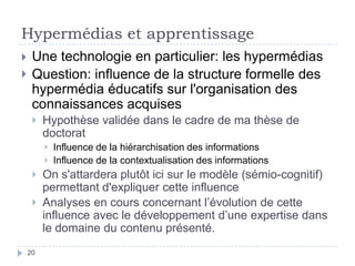 Hypermédias et apprentissageUne technologie en particulier: les hypermédiasQuestion: influence de la structure formelle des hypermédia éducatifs sur l'organisation des connaissances acquisesHypothèse validée dans le cadre de ma thèse de doctoratInfluence de la hiérarchisation des informationsInfluence de la contextualisation des informationsOn s'attardera plutôt ici sur le modèle (sémio-cognitif) permettant d'expliquer cette influenceAnalyses en cours concernant l’évolution de cette influence avec le développement d’une expertise dans le domaine du contenu présenté.20