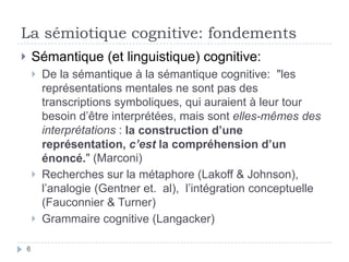 La sémiotique cognitive: fondementsSémantique (et linguistique) cognitive:De la sémantique à la sémantique cognitive:  "les représentations mentales ne sont pas des transcriptions symboliques, qui auraient à leur tour besoin d’être interprétées, mais sont elles-mêmes des interprétations : la construction d’une représentation, c’est la compréhension d’un énoncé." (Marconi)Recherches sur la métaphore (Lakoff & Johnson),  l’analogie (Gentner et.  al),  l’intégration conceptuelle (Fauconnier & Turner)Grammaire cognitive (Langacker)6