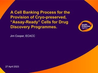 27 April 2023
A Cell Banking Process for the
Provision of Cryo-preserved,
“Assay-Ready” Cells for Drug
Discovery Programmes.
Jim Cooper, ECACC
 