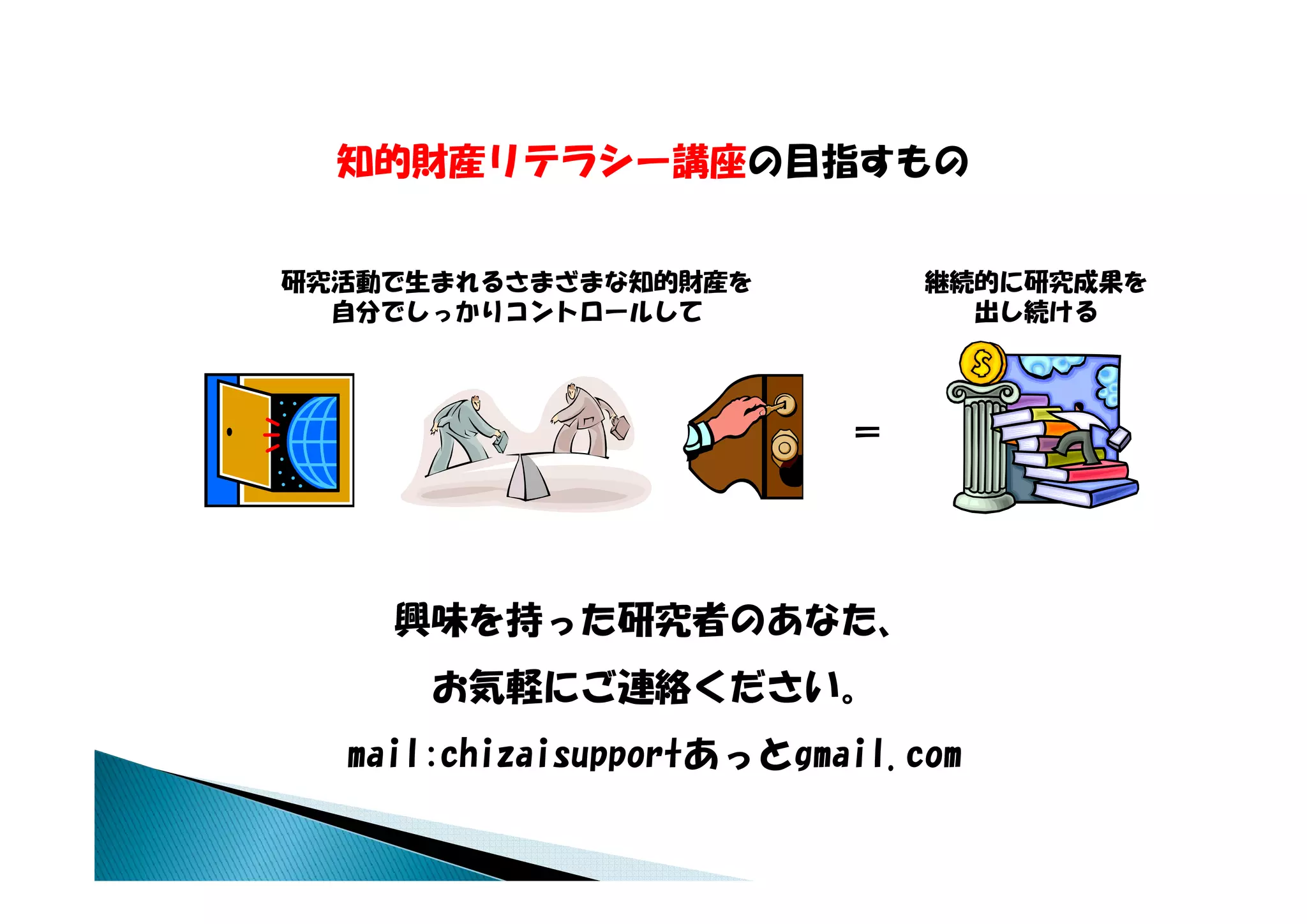 知的財産リテラシー講座の目指すもの
  知的財産リテラシ 講座の目指すもの


研究活動で生まれるさまざまな知的財産を           継続的に研究成果を
  自分でしっかりコントロールして               出し続ける




                          ＝




    興味を持った研究者のあなた、
      お気軽にご連絡ください
      お気軽にご連絡ください。
  mail:chizaisupportあっとgmail.com
 