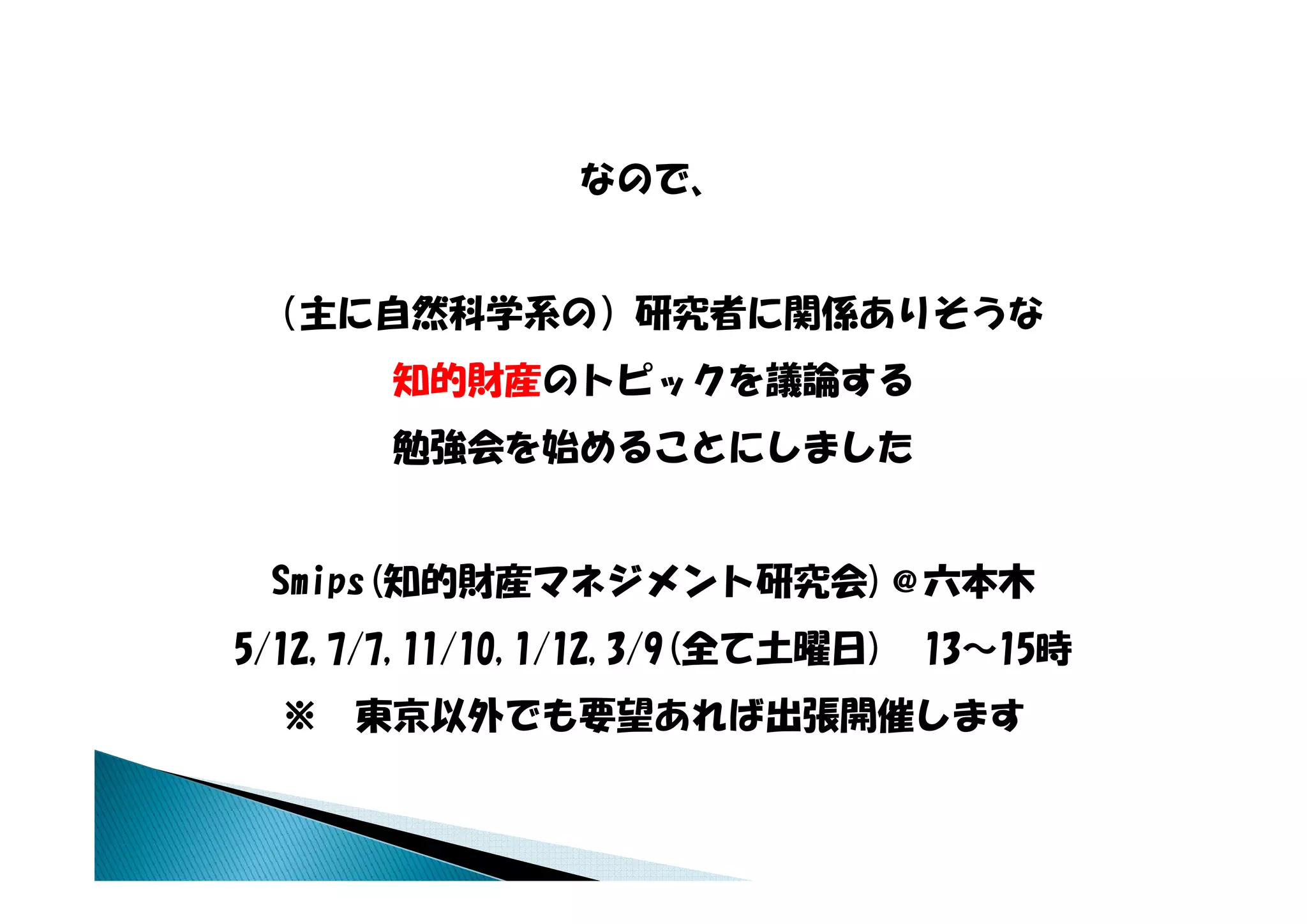 なので、


 （主に自然科学系の）研究者に関係ありそうな
       知的財産のトピックを議論する
       勉強会を始めることにしました


 Smips(知的財産マネジメント研究会)＠六本木
 S i (知的財産マネジメント研究会) 六本木
5/12,7/7,11/10,1/12,3/9(全て土曜日)   13～15時
  ※   東京以外でも要望あれば出張開催します
 