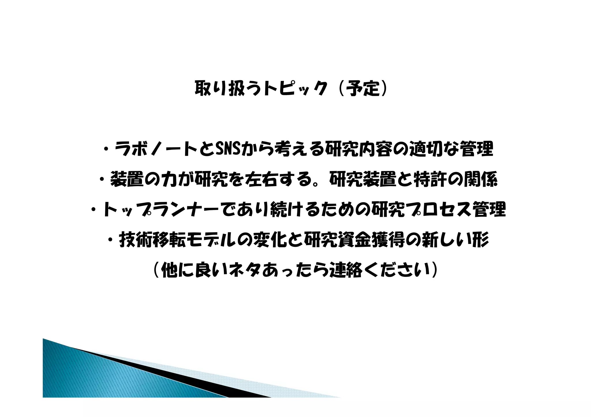 取り扱うトピック（予定）


・ラボノートとSNSから考える研究内容の適切な管理
・装置の力が研究を左右する。研究装置と特許の関係
・トップランナーであり続けるための研究プロセス管理
・技術移転モデルの変化と研究資金獲得の新しい形
   （他に良いネタあったら連絡ください）
 