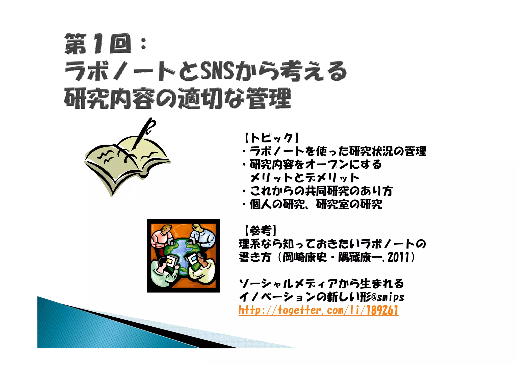 【トピック】
・ラボノートを使った研究状況の管理
・研究内容をオープンにする
  リッ とデ リッ
 メリットとデメリット
・これからの共同研究のあり方
・個人の研究、研究室の研究

【参考】
理系なら知っておきたいラボノートの
書き方（岡崎康史・隅藏康一,2011）

ソーシャルメディアから生まれる
イノベーションの新しい形@smips
http://togetter.com/li/189261
htt //t    tt      /li/189261
 