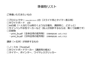準備物リスト
ご準備いただきたいもの
━━━━━━━━━━━━━━━━━━━━━━━━━━━━━━━━━━━━
□プロジェクター（HDMLの刺さるもの）2台（スライド用とタイマー表⽰用）
□ホワイトボード 1台
□A4白紙（一人当たり10枚⾏くような分量を、講師席に、どさっと）
□サインペンや水性マーカーなど（各人が持参するならば、無くて結構です）
□印刷物
・print_Ze.pdf （全体会用の配布物）（印刷希望仕様︓A4モノクロ）
・print_Ze.pdf （分科会用の配布物）（印刷希望仕様︓A4モノクロ）
講師（＝⽯井）が持参するもの
━━━━━━━━━━━━━━━━━━━━━━━━━━━━━━━━━━━━
□ノートPC（ThinkPad）
□ホワイトボードマーカー（講師用の極太）
□タイマー、ポインター、ワイヤレスクリッカー
 