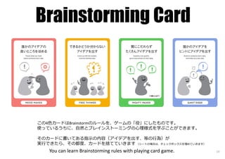 Brainstorming Card
You can learn Brainstorming rules with playing card game. 19
この4色カードはBrainstormのルールを、ゲームの「役」にしたものです。
使っているうちに、自然とブレインストーミングの⼼理様式を学ぶことができます。
そのカードに書いてある指⽰の内容（アイデアを出す、等の⾏為）が
実⾏できたら、その都度、カードを捨てていきます （シートの場合は、チェックボックスを埋めていきます）
 