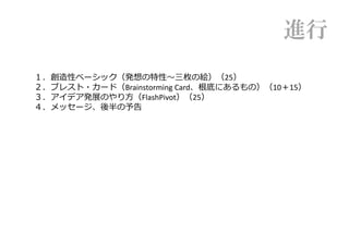 １．創造性ベーシック（発想の特性〜三枚の絵）（25）
２．ブレスト・カード（Brainstorming Card、根底にあるもの）（10＋15）
３．アイデア発展のやり方（FlashPivot）（25）
４．メッセージ、後半の予告
進行
 
