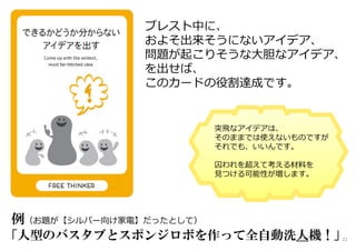 ブレスト中に、
およそ出来そうにないアイデア、
問題が起こりそうな大胆なアイデア、
を出せば、
このカードの役割達成です。
22
例（お題が【シルバー向け家電】だったとして）
「人型のバスタブとスポンジロボを作って全自動洗人機！」
突飛なアイデアは、
そのままでは使えないものですが
それでも、いいんです。
囚われを超えて考える材料を
⾒つける可能性が増します。
 