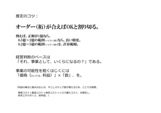 推定のコツ︓
オーダー（桁）が合えばOKと割り切る。
例えば、正解が1億なら、
0.5億～2億の範囲（＝1/2～2倍）なら、良い精度。
0.2億～5億の範囲（＝1/5～5倍）は、許容範疇。
経営判断のベースは
「それ、事業として、いくらになるの︖」である。
事業の可能性を粗くはじくには
「価格（ひいては、利益）」×「数」、を。
（利益の算出に踏み込むには、すこしステップ数が増えるため、ここでは割愛。
開発コスト＋製造コスト＋販売コスト＋リスク備えコスト、を算定し、
総売上から引くと、総利益。）
 