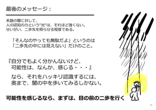 最後のメッセージ︓
━━━━━━━━━━━━━━━━━
未踏の闇に対して、
人の認知の⼒という“光“は、それほど強くない。
せいぜい、二歩先を照らせる程度である。
「そんなのやっても無駄だよ」というのは
「二歩先の中には⾒えない」だけのこと。
『自分でもよく分かんないけど、
可能性は、なんか、感じる・・・』
なら、それをハッキリ認識するには、
奥まで、闇の中を歩いてみるしかない。
可能性を感じるなら、まずは、目の前の⼆歩を⾏く
59
 
