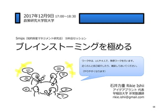Smips（知的財産マネジメント研究会） 分科会セッション
ブレインストーミングを極める
2017年12月9日 17:00〜18:30
政策研究大学院大学
⽯井⼒重 Rikie Ishii
アイデアプラント 代表
早稲田大学 非常勤講師
rikie.ishii@gmail.com
ワーク中は、2人や４人で、発想ワークを⾏います。
近くの人と自己紹介したり、雑談しておいてください。
（やりやすくなります）
68
 