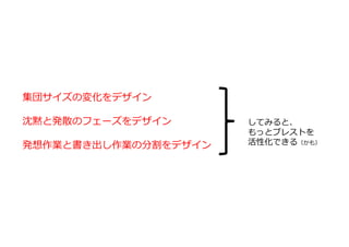 集団サイズの変化をデザイン
沈黙と発散のフェーズをデザイン
発想作業と書き出し作業の分割をデザイン
してみると、
もっとブレストを
活性化できる（かも）
 
