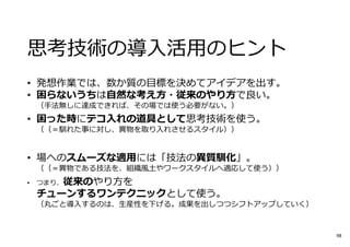 思考技術の導⼊活用のヒント
• 発想作業では、数か質の目標を決めてアイデアを出す。
• 困らないうちは自然な考え方・従来のやり方で良い。
（⼿法無しに達成できれば、その場では使う必要がない。）
• 困った時にテコ入れの道具として思考技術を使う。
（（＝馴れた事に対し、異物を取り⼊れさせるスタイル））
• 場へのスムーズな適用には「技法の異質馴化」。
（（＝異物である技法を、組織風⼟やワークスタイルへ適応して使う））
• つまり、従来のやり方を
チューンするワンテクニックとして使う。
（丸ごと導⼊するのは、生産性を下げる。成果を出しつつシフトアップしていく）
98
 