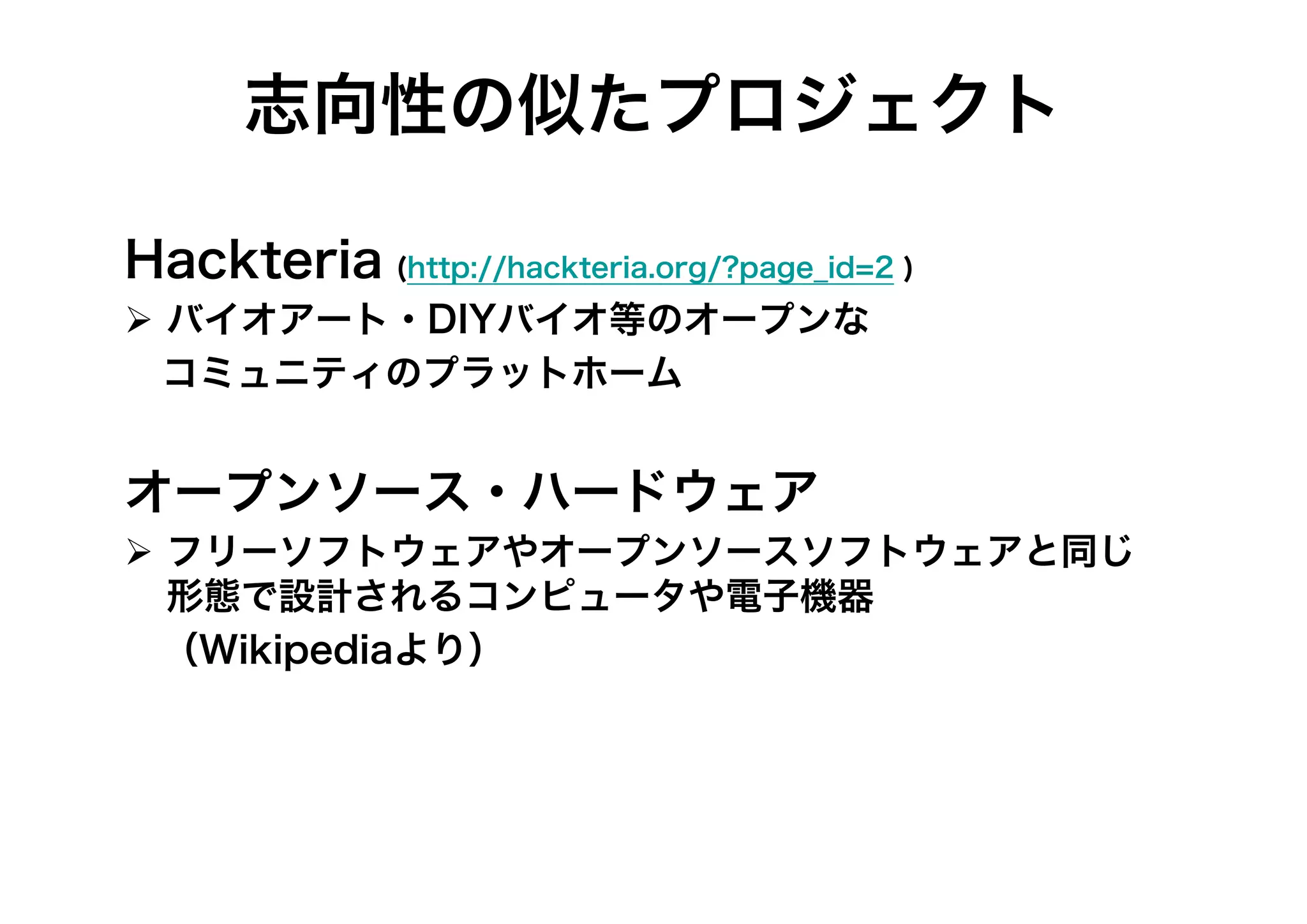 志向性の似たプロジェクト
Hackteria (http://hackteria.org/?page_id=2 )
 バイオアート・DIYバイオ等のオープンな
 コミュニティのプラットホーム

オープンソース・ハードウェア
 フリーソフトウェアやオープンソースソフトウェアと同じ
形態で設計されるコンピュータや電子機器
 （Wikipediaより）

 