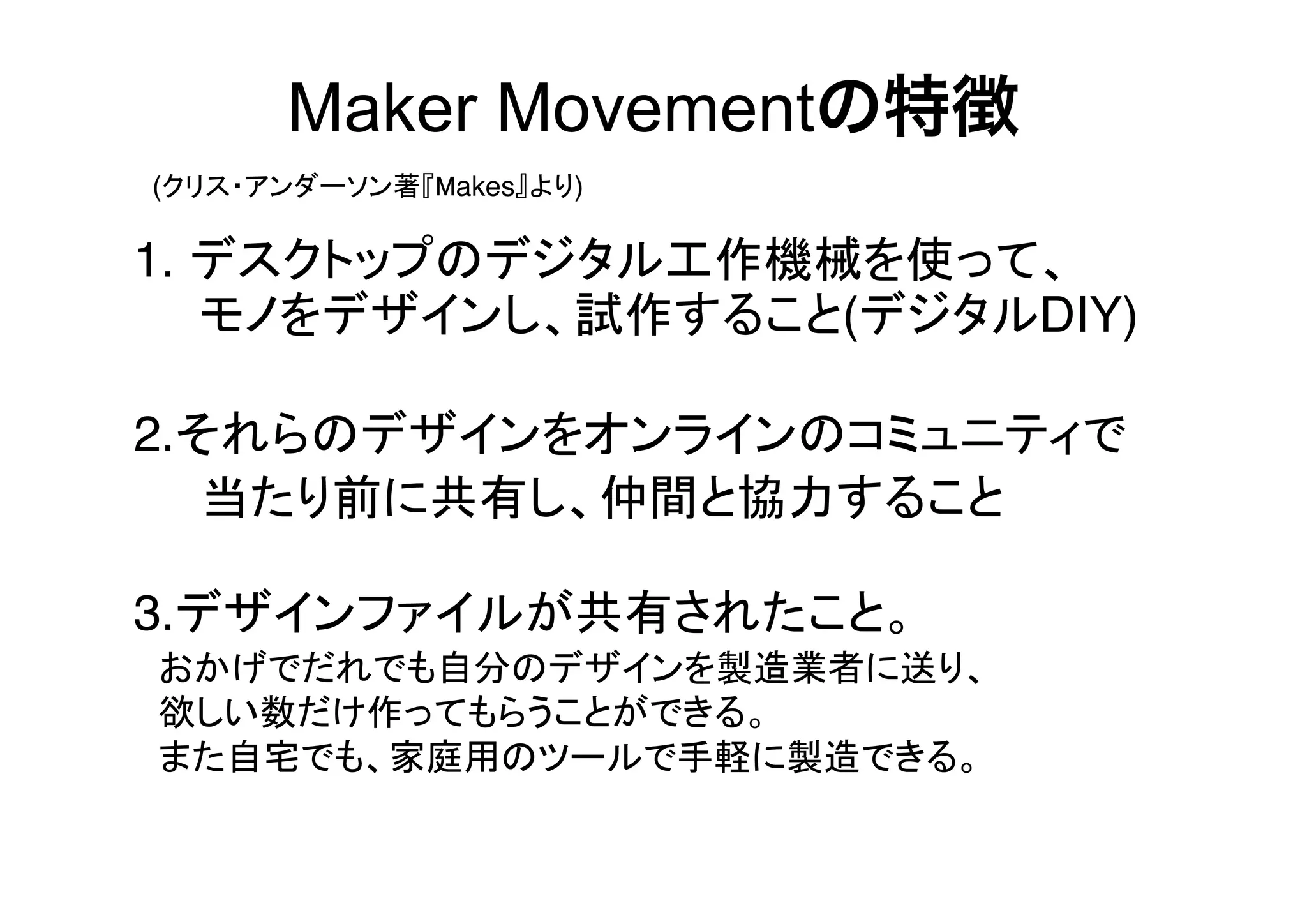 Maker Movementの特徴
(クリス・アンダーソン著『Makes』より)

1. デスクトップのデジタル工作機械を使って、
  モノをデザインし、試作すること(デジタルDIY)
2.それらのデザインをオンラインのコミュニティで
  当たり前に共有し、仲間と協力すること
3.デザインファイルが共有されたこと。
 おかげでだれでも自分のデザインを製造業者に送り、
 欲しい数だけ作ってもらうことができる。
 また自宅でも、家庭用のツールで手軽に製造できる。

 