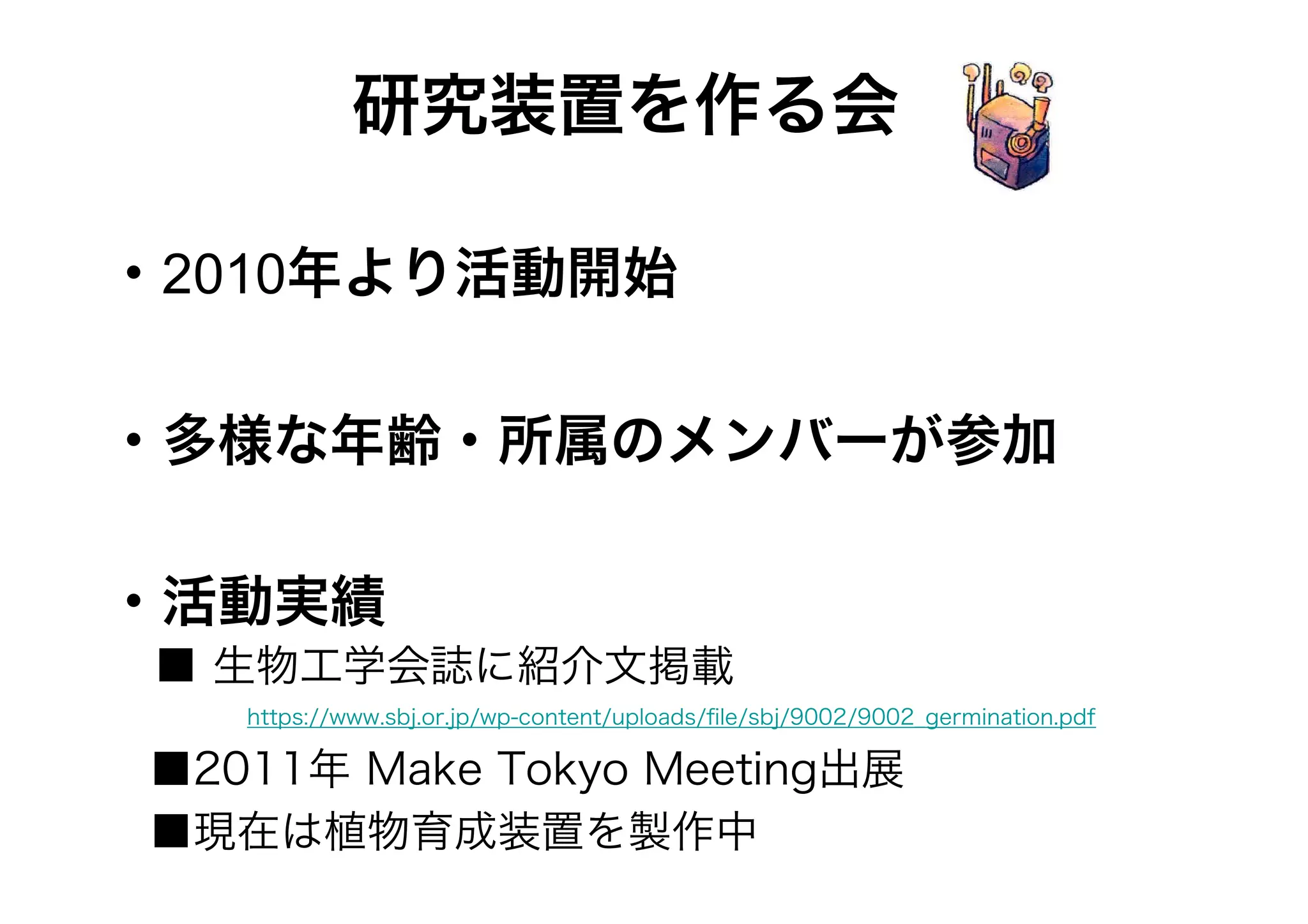 研究装置を作る会
・2010年より活動開始
・多様な年齢・所属のメンバーが参加
・活動実績
■ 生物工学会誌に紹介文掲載
   

https://www.sbj.or.jp/wp-content/uploads/ﬁle/sbj/9002/9002_germination.pdf

■2011年 Make Tokyo Meeting出展
■現在は植物育成装置を製作中

 