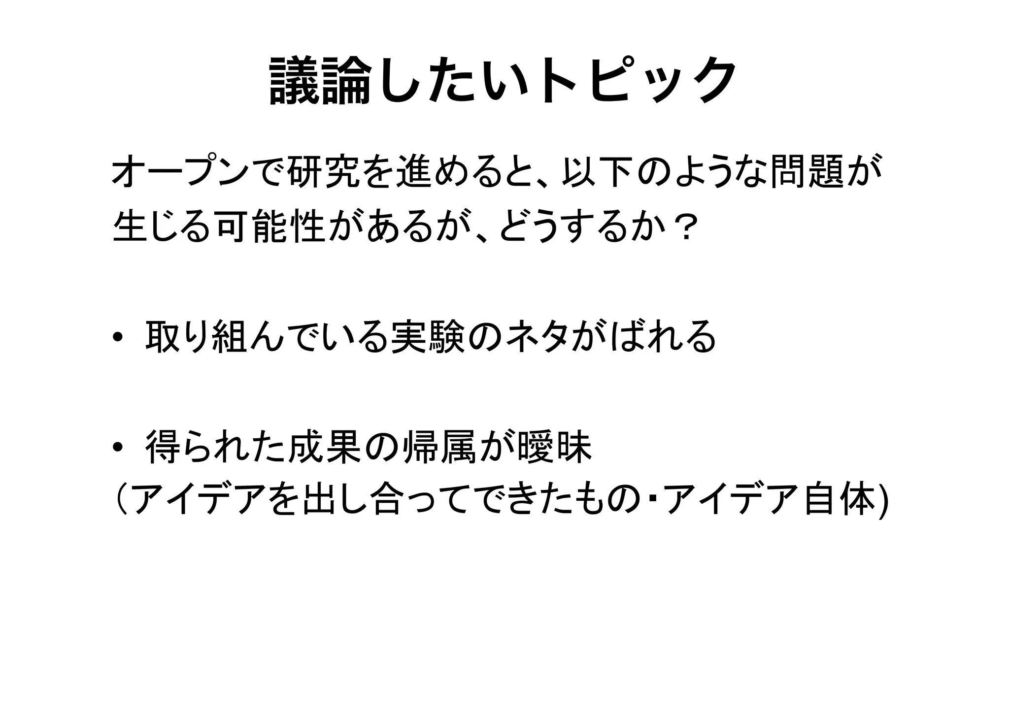 議論したいトピック
オープンで研究を進めると、以下のような問題が
生じる可能性があるが、どうするか？
• 取り組んでいる実験のネタがばれる
• 得られた成果の帰属が曖昧
（アイデアを出し合ってできたもの・アイデア自体)

 