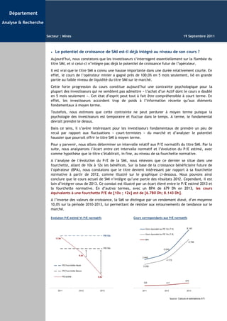 Département

Analyse & Recherche


                      Secteur : Mines                                                                                            19 Septembre 2011



                        •   Le potentiel de croissance de SMI est-il déjà intégré au niveau de son cours ?
                        Aujourd’hui, nous constatons que les investisseurs s’interrogent essentiellement sur la flambée du
                        titre SMI, et si celui-ci n’intègre pas déjà le potentiel de croissance futur de l’opérateur.
                        Il est vrai que le titre SMI a connu une hausse importante dans une durée relativement courte. En
                        effet, le cours de l’opérateur minier a gagné près de 100,0% en 5 mois seulement, lié en grande
                        partie au faible niveau de liquidité du titre SMI sur le marché.
                        Cette forte progression du cours constitue aujourd’hui une contrainte psychologique pour la
                        plupart des investisseurs qui ne semblent pas admettre « l’achat d’un Actif dont le cours a doublé
                        en 5 mois seulement ». Cet état d’esprit peut tout à fait être compréhensible à court terme. En
                        effet, les investisseurs accordent trop de poids à l’information récente qu’aux éléments
                        fondamentaux à moyen terme.
                        Toutefois, nous estimons que cette contrainte ne peut perdurer à moyen terme puisque la
                        psychologie des investisseurs est temporaire et fluctue dans le temps. A terme, le fondamental
                        devrait prendre le dessus.
                        Dans ce sens, il s’avère intéressant pour les investisseurs fondamentaux de prendre un peu de
                        recul par rapport aux fluctuations « court-termistes » du marché et d’analyser le potentiel
                        haussier que pourrait offrir le titre SMI à moyen terme.
                        Pour y parvenir, nous allons déterminer un intervalle relatif aux P/E normatifs du titre SMI. Par la
                        suite, nous analyserons l’écart entre cet intervalle normatif et l’évolution du P/E estimé, avec
                        comme hypothèse que le titre s’établirait, in fine, au niveau de sa fourchette normative.
                        A l’analyse de l’évolution du P/E de la SMI, nous relevons que ce dernier se situe dans une
                        fourchette, allant de 10x à 12x les bénéfices. Sur la base de la croissance bénéficiaire future de
                        l’opérateur (BPA), nous constatons que le titre devient intéressant par rapport à sa fourchette
                        normative à partir de 2012, comme illustré sur le graphique ci-dessous. Nous pouvons ainsi
                        conclure que le cours actuel de SMI n’intègre qu’une partie des résultats 2012. Cependant, il est
                        loin d’intégrer ceux de 2013. Ce constat est illustré par un écart élevé entre le P/E estimé 2013 et
                        la fourchette normative. En d’autres termes, avec un BPA de 679 Dh en 2013, les cours
                        équivalents à une fourchette P/E de [10x ; 12x] est de [6.780 Dh; 8.143 Dh].
                        A l’inverse des valeurs de croissance, la SMI se distingue par un rendement élevé, d’en moyenne
                        10,0% sur la période 2010-2013, lui permettant de résister aux retournements de tendance sur le
                        marché.

                        Evolution P/E estimé Vs P/E normatifs                 Cours correspondants aux P/E normatifs


                                                                                      Cours équivalent au P/E 12x (F.H)             8 143

                                                                                      Cours équivalent au P/E 10x (F.B)
                                                                    P/E 12x
                            11,9x
                                                                                      BPA
                                                                                                                                      6 786

                                                                    P/E 10x
                                                                                                           5 006

                                                      9,4x
                                                                                    3 948
                                                                                                              4 172

                                    P/E Fourchette Haute
                                                                                    3 290

                                    P/E Fourchette Basse

                                    P/E estimé               5,8x
                                                                                                                                   679
                                                                                     329                      417


                              2011                    2012     2013                 2011                    2012                    2013


                                                                                                                    Source: Calculs et estimations ATI
 