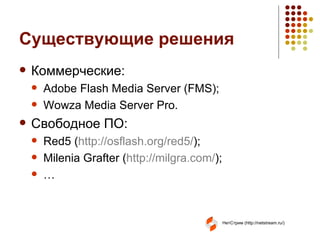 Существующие решения Коммерческие: Adobe Flash Media Server (FMS) ; Wowza Media Server Pro . Свободное ПО : Red5 ( http://osflash.org/red5/ ) ; Milenia Grafter ( http:// milgra.com / ) ; … 