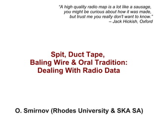 Spit, Duct Tape,
Baling Wire & Oral Tradition:
Dealing With Radio Data
O. Smirnov (Rhodes University & SKA SA)
“A high quality radio map is a lot like a sausage,
you might be curious about how it was made,
but trust me you really don't want to know.”
– Jack Hickish, Oxford
 