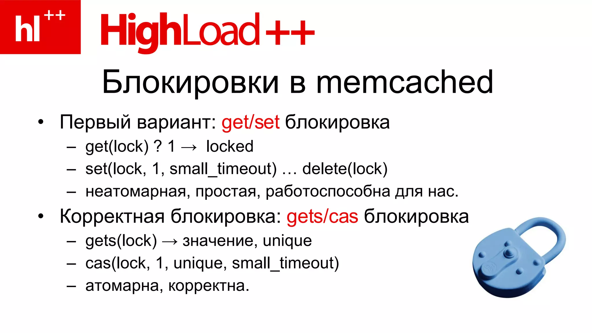 Блокировки в  memcached Первый вариант:  get/set  блокировка get(lock) ? 1  ->   locked set(lock, 1, small_timeout) … delete(lock) неатомарная ,  простая ,  работоспособна для нас. Корректная блокировка:  gets/cas   блокировка gets(lock)  ->   значение,  unique cas(lock, 1, unique, small_timeout) атомарна, корректна. 