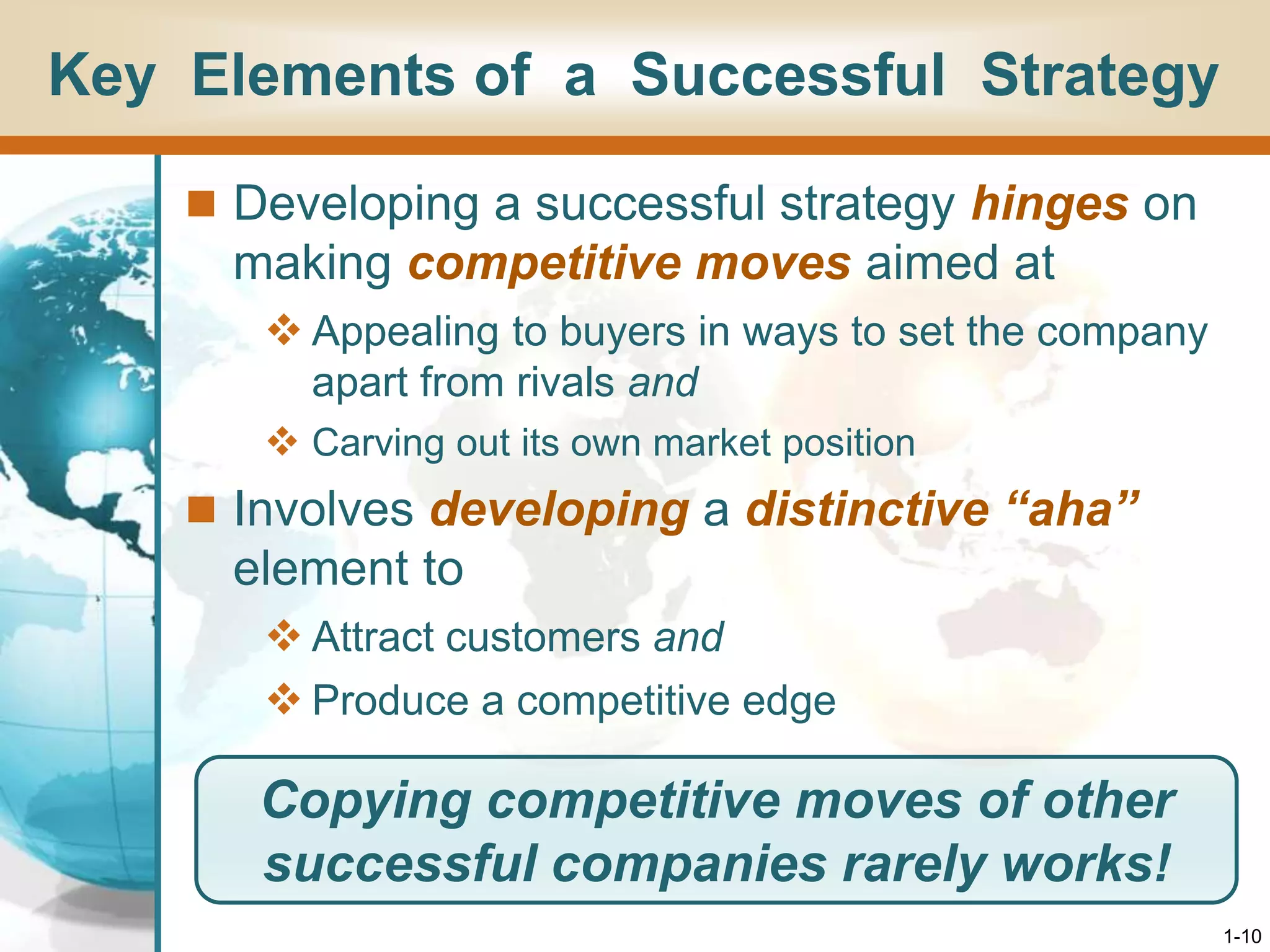 1-10
Key Elements of a Successful Strategy
 Developing a successful strategy hinges on
making competitive moves aimed at
 Appealing to buyers in ways to set the company
apart from rivals and
 Carving out its own market position
 Involves developing a distinctive “aha”
element to
 Attract customers and
 Produce a competitive edge
Copying competitive moves of other
successful companies rarely works!
 