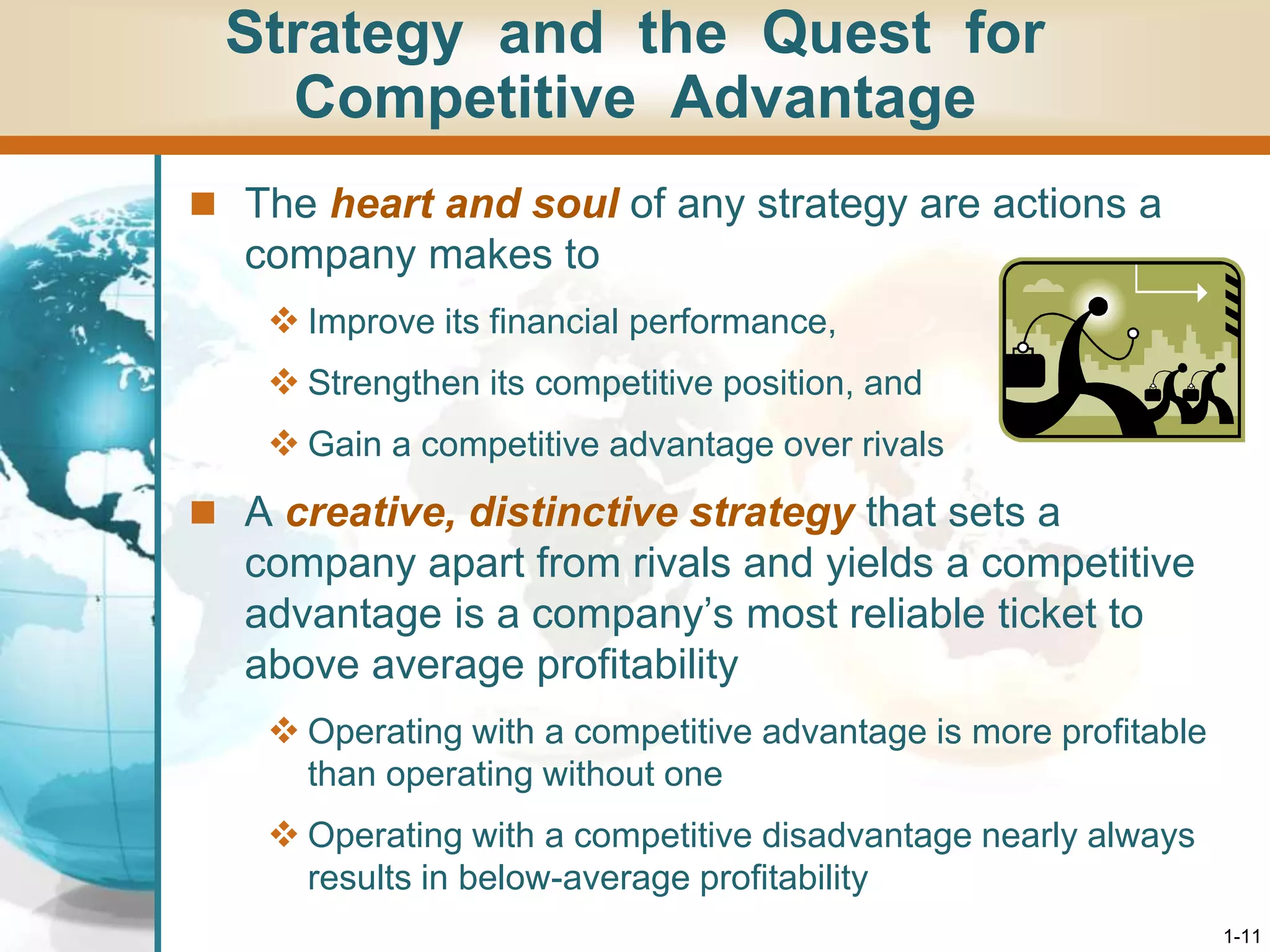 1-11
Strategy and the Quest for
Competitive Advantage
 The heart and soul of any strategy are actions a
company makes to
 Improve its financial performance,
 Strengthen its competitive position, and
 Gain a competitive advantage over rivals
 A creative, distinctive strategy that sets a
company apart from rivals and yields a competitive
advantage is a company’s most reliable ticket to
above average profitability
 Operating with a competitive advantage is more profitable
than operating without one
 Operating with a competitive disadvantage nearly always
results in below-average profitability
 