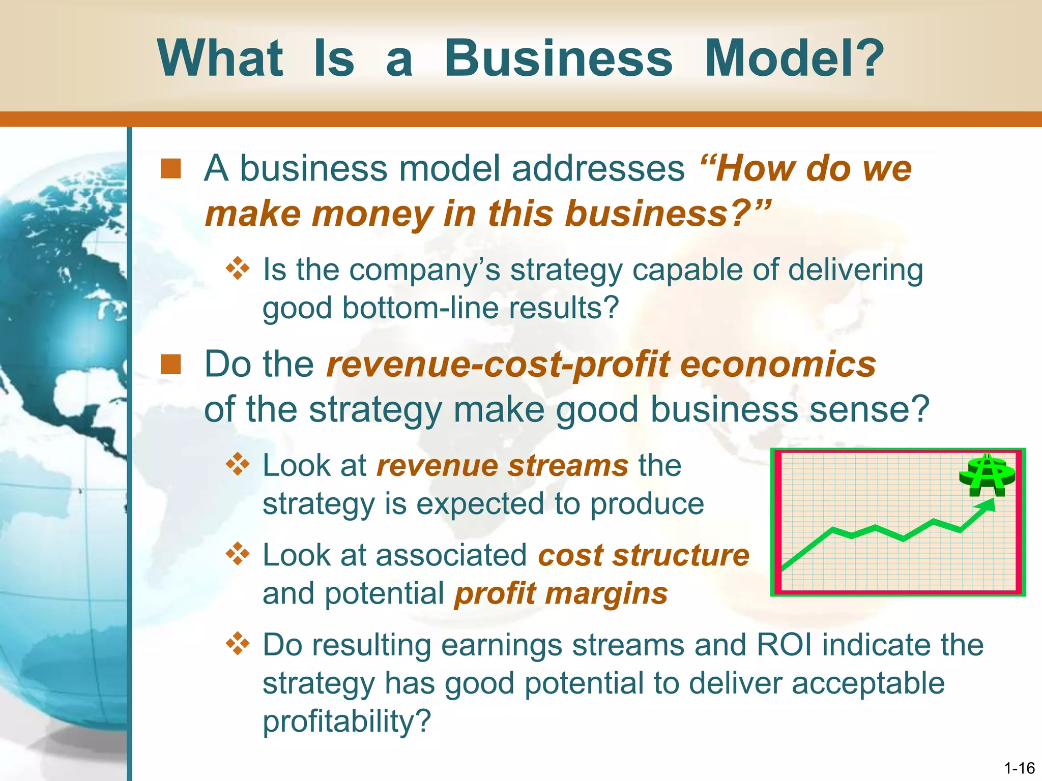 1-16
What Is a Business Model?
 A business model addresses “How do we
make money in this business?”
 Is the company’s strategy capable of delivering
good bottom-line results?
 Do the revenue-cost-profit economics
of the strategy make good business sense?
 Look at revenue streams the
strategy is expected to produce
 Look at associated cost structure
and potential profit margins
 Do resulting earnings streams and ROI indicate the
strategy has good potential to deliver acceptable
profitability?
 