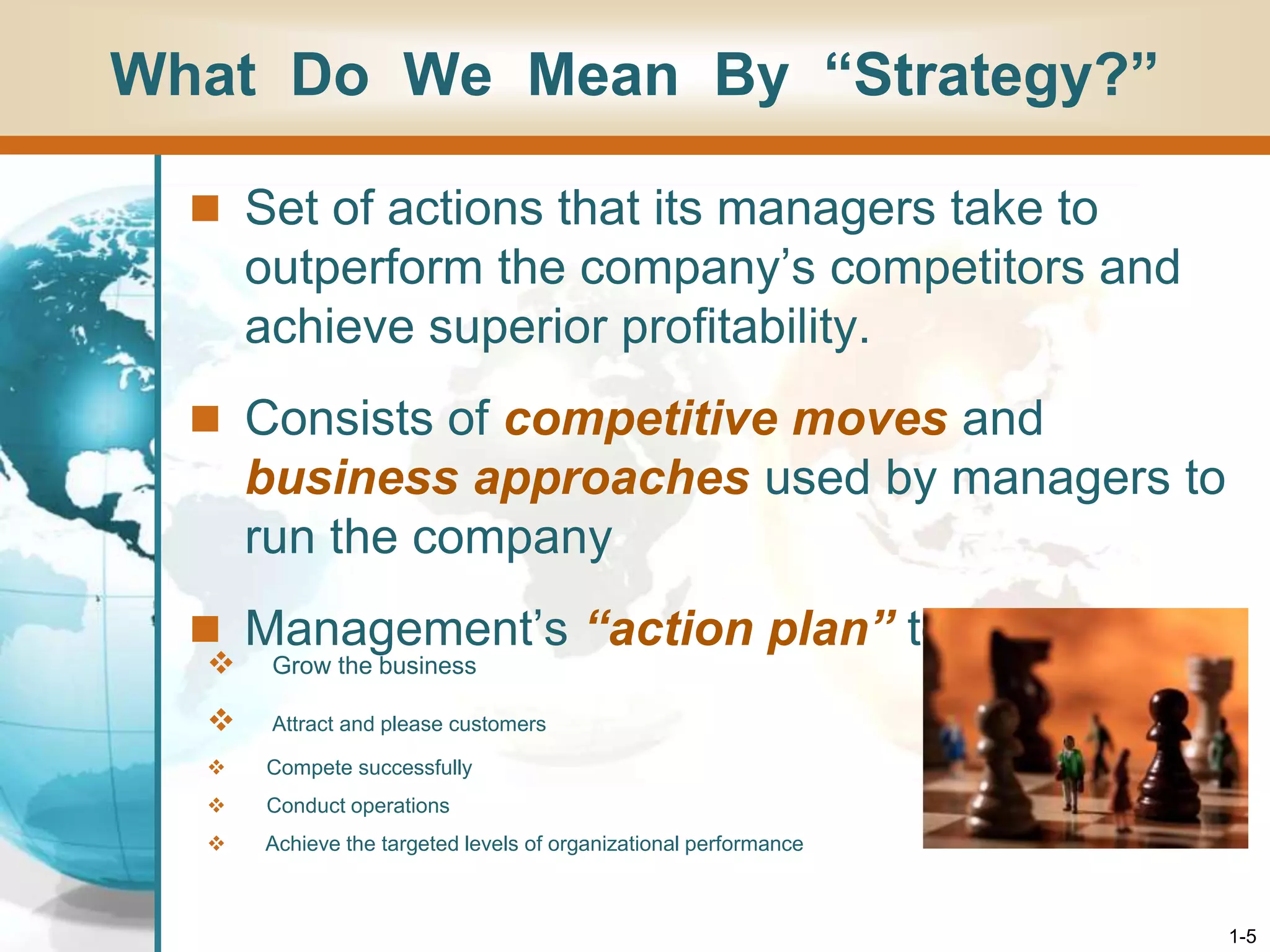 1-5
What Do We Mean By “Strategy?”
 Set of actions that its managers take to
outperform the company’s competitors and
achieve superior profitability.
 Consists of competitive moves and
business approaches used by managers to
run the company
 Management’s “action plan” to
 Grow the business
 Attract and please customers
 Compete successfully
 Conduct operations
 Achieve the targeted levels of organizational performance
 