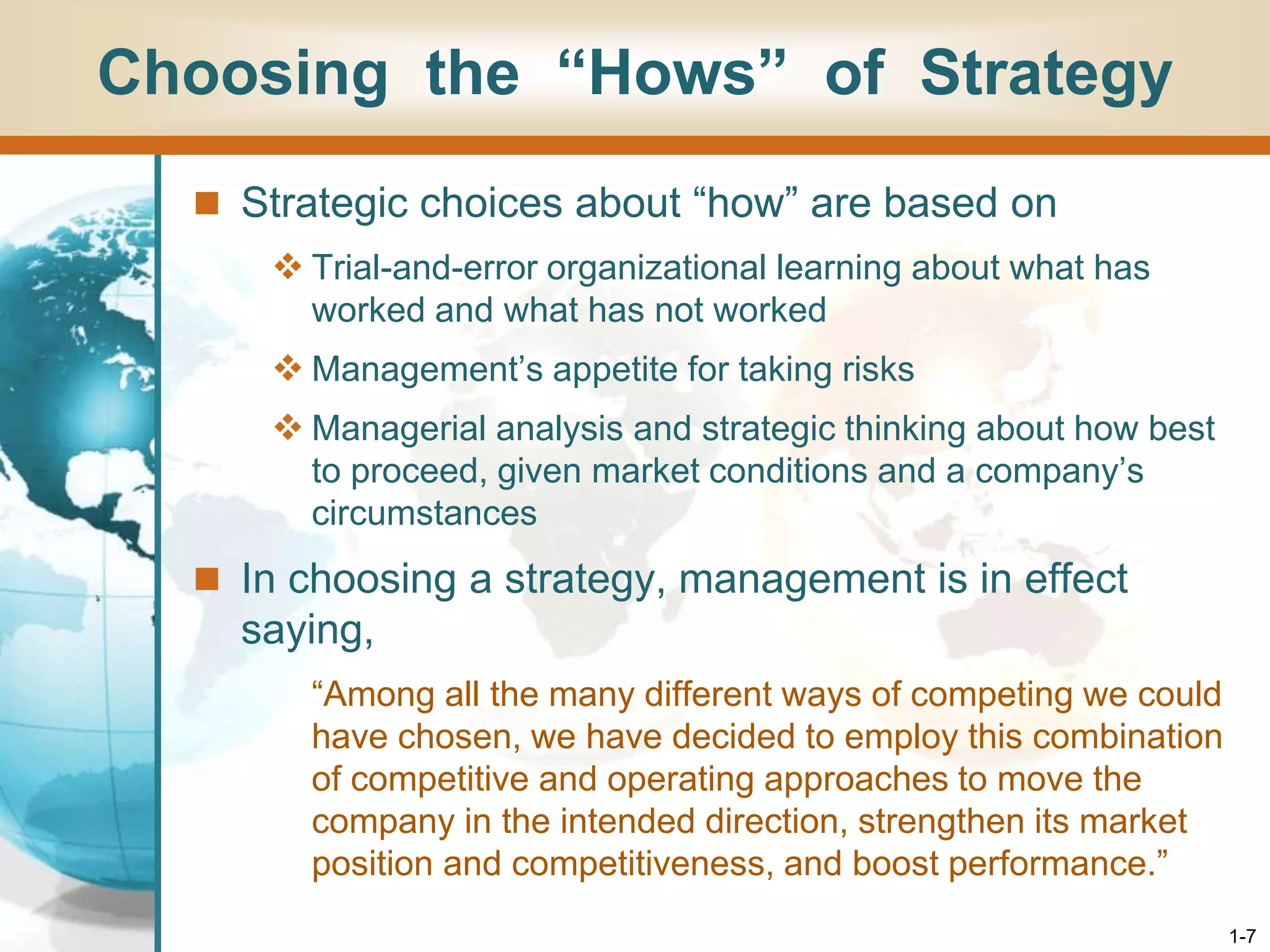 1-7
Choosing the “Hows” of Strategy
 Strategic choices about “how” are based on
 Trial-and-error organizational learning about what has
worked and what has not worked
 Management’s appetite for taking risks
 Managerial analysis and strategic thinking about how best
to proceed, given market conditions and a company’s
circumstances
 In choosing a strategy, management is in effect
saying,
“Among all the many different ways of competing we could
have chosen, we have decided to employ this combination
of competitive and operating approaches to move the
company in the intended direction, strengthen its market
position and competitiveness, and boost performance.”
 