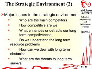 Major issues in the strategic environment Who are the main competitors How competitive are we What enhances or detracts our long  term competiveness Do we understand the long term  resource problems How can we deal with long term  obstacles What are the threats to long term  survival The Strategic Environment (2) 