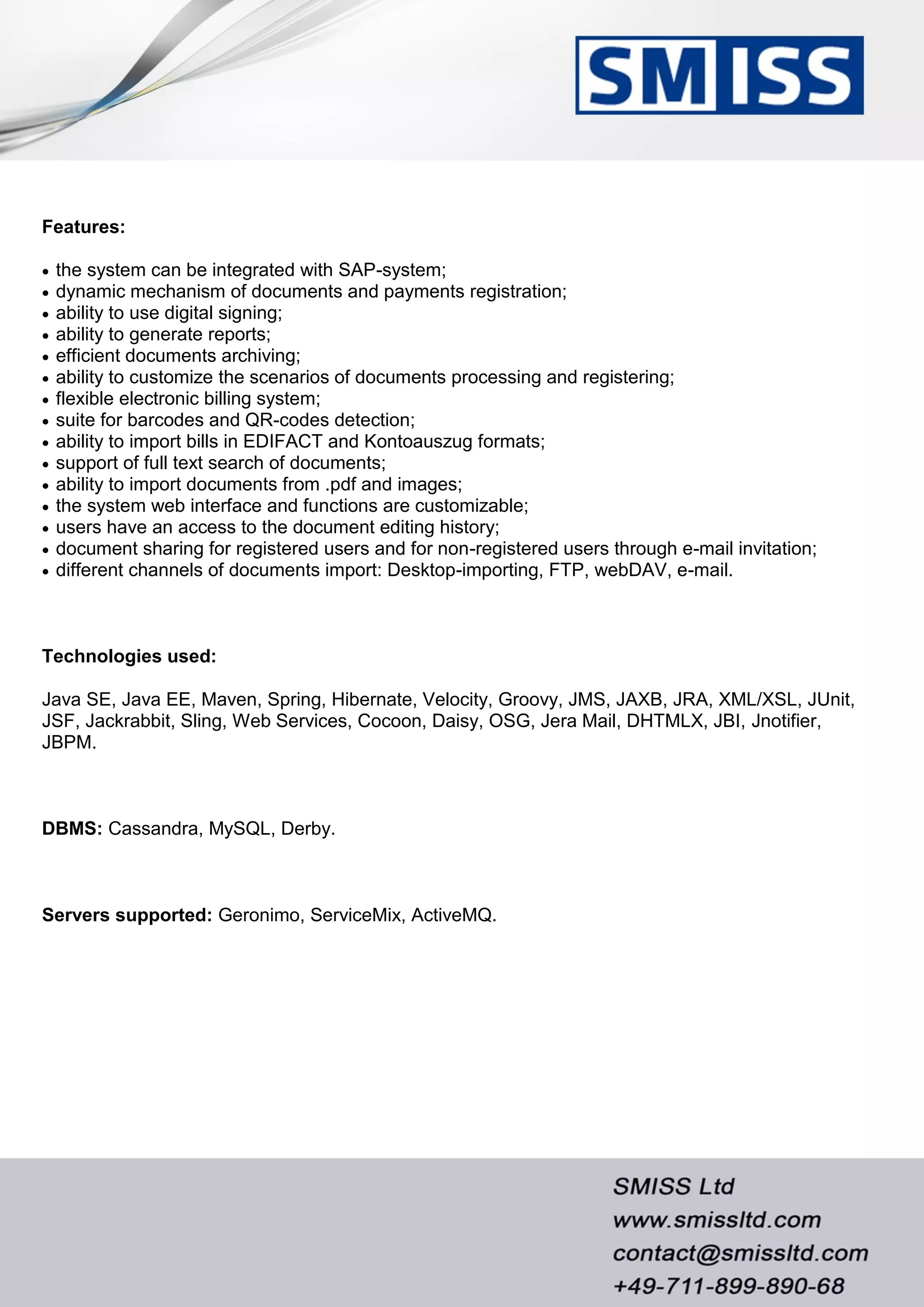 Features:
 the system can be integrated with SAP-system;
 dynamic mechanism of documents and payments registration;
 ability to use digital signing;
 ability to generate reports;
 efficient documents archiving;
 ability to customize the scenarios of documents processing and registering;
 flexible electronic billing system;
 suite for barcodes and QR-codes detection;
 ability to import bills in EDIFACT and Kontoauszug formats;
 support of full text search of documents;
 ability to import documents from .pdf and images;
 the system web interface and functions are customizable;
 users have an access to the document editing history;
 document sharing for registered users and for non-registered users through e-mail invitation;
 different channels of documents import: Desktop-importing, FTP, webDAV, e-mail.
Technologies used:
Java SE, Java EE, Maven, Spring, Hibernate, Velocity, Groovy, JMS, JAXB, JRA, XML/XSL, JUnit,
JSF, Jackrabbit, Sling, Web Services, Cocoon, Daisy, OSG, Jera Mail, DHTMLX, JBI, Jnotifier,
JBPM.
DBMS: Cassandra, MySQL, Derby.
Servers supported: Geronimo, ServiceMix, ActiveMQ.
 