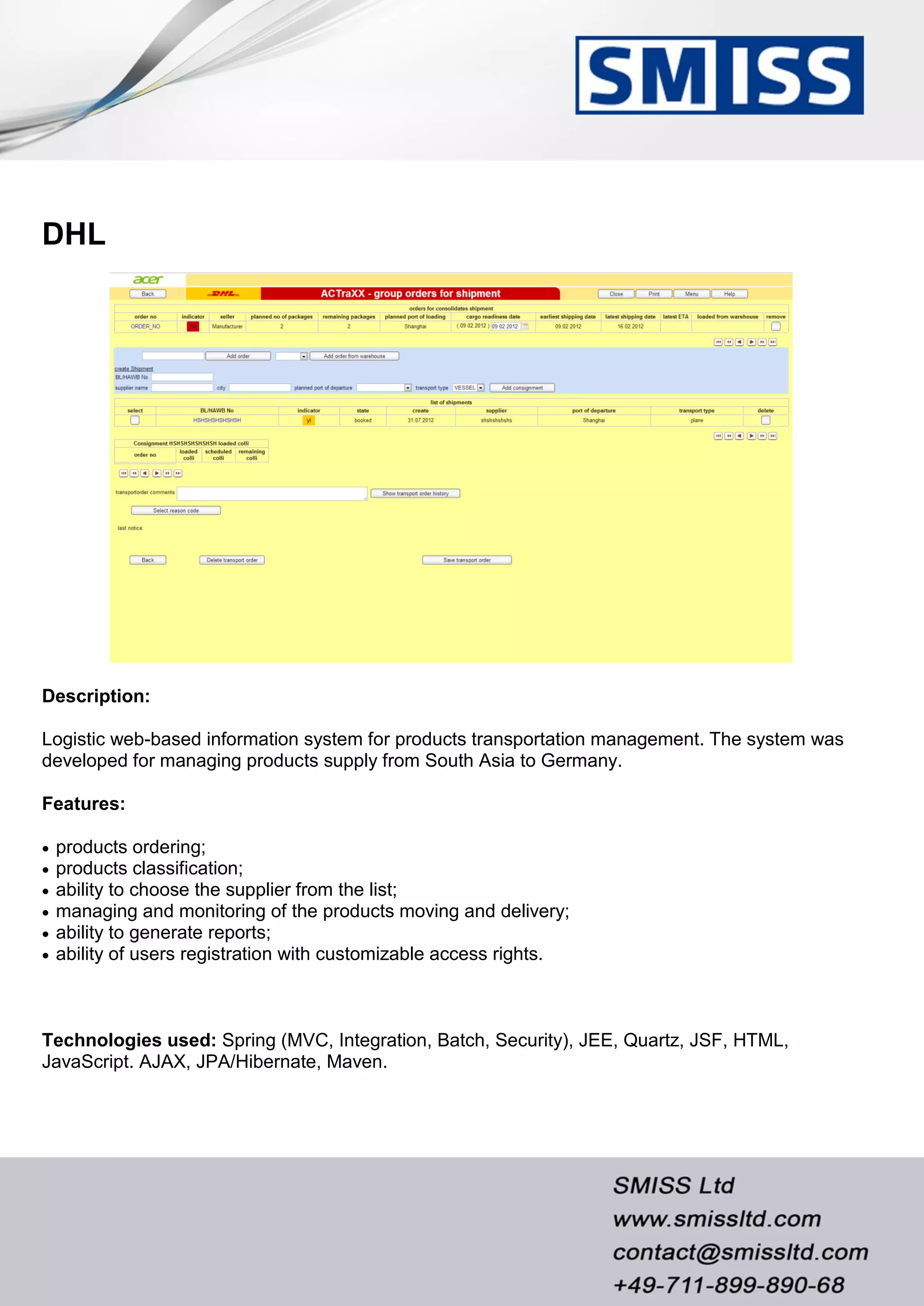 DHL
Description:
Logistic web-based information system for products transportation management. The system was
developed for managing products supply from South Asia to Germany.
Features:
 products ordering;
 products classification;
 ability to choose the supplier from the list;
 managing and monitoring of the products moving and delivery;
 ability to generate reports;
 ability of users registration with customizable access rights.
Technologies used: Spring (MVC, Integration, Batch, Security), JEE, Quartz, JSF, HTML,
JavaScript. AJAX, JPA/Hibernate, Maven.
 
