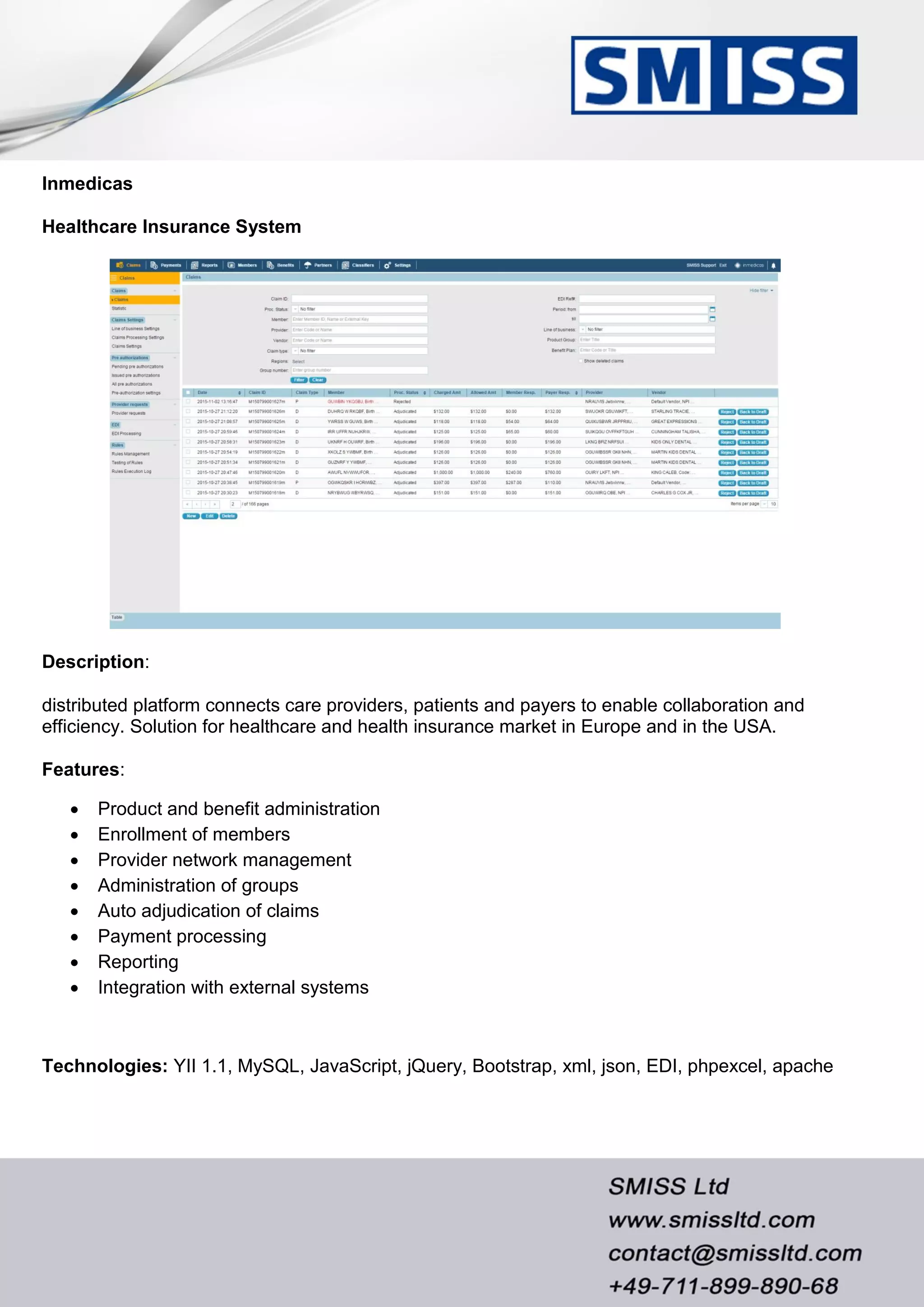 Inmedicas
Healthcare Insurance System
Description:
distributed platform connects care providers, patients and payers to enable collaboration and
efficiency. Solution for healthcare and health insurance market in Europe and in the USA.
Features:
 Product and benefit administration
 Enrollment of members
 Provider network management
 Administration of groups
 Auto adjudication of claims
 Payment processing
 Reporting
 Integration with external systems
Technologies: YII 1.1, MySQL, JavaScript, jQuery, Bootstrap, xml, json, EDI, phpexcel, apache
 