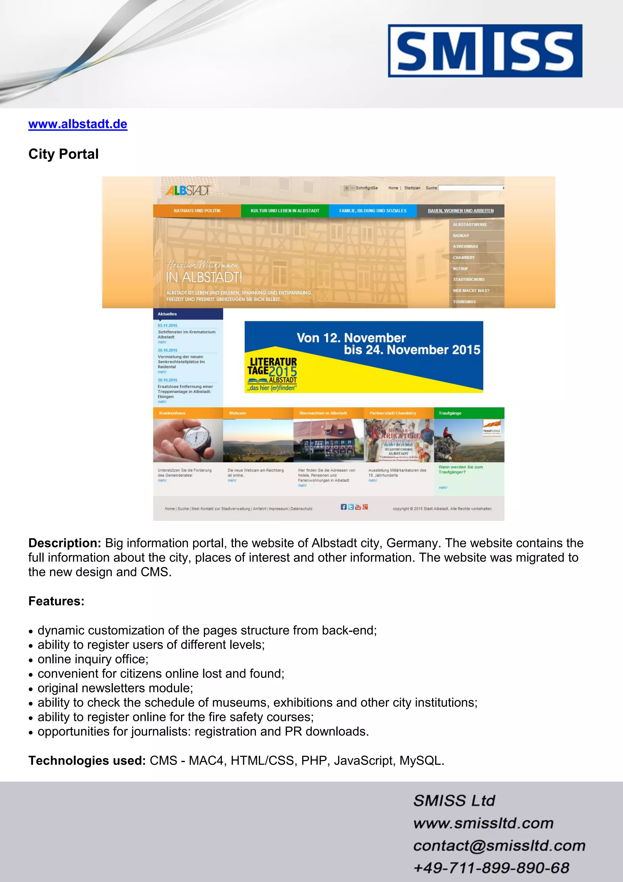 www.albstadt.de
City Portal
Description: Big information portal, the website of Albstadt city, Germany. The website contains the
full information about the city, places of interest and other information. The website was migrated to
the new design and CMS.
Features:
 dynamic customization of the pages structure from back-end;
 ability to register users of different levels;
 online inquiry office;
 convenient for citizens online lost and found;
 original newsletters module;
 ability to check the schedule of museums, exhibitions and other city institutions;
 ability to register online for the fire safety courses;
 opportunities for journalists: registration and PR downloads.
Technologies used: CMS - MAC4, HTML/CSS, PHP, JavaScript, MySQL.
 
