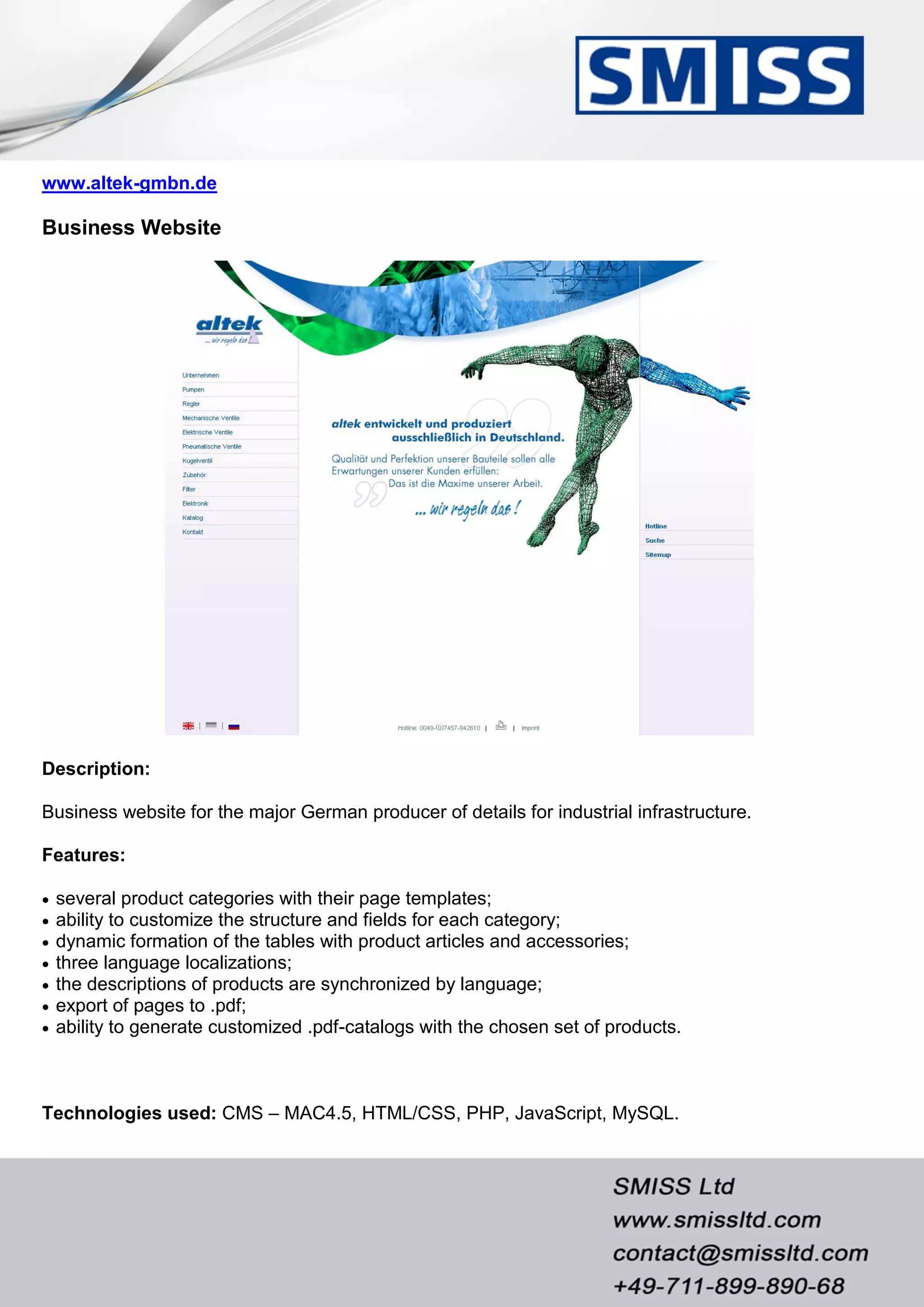 www.altek-gmbn.de
Business Website
Description:
Business website for the major German producer of details for industrial infrastructure.
Features:
 several product categories with their page templates;
 ability to customize the structure and fields for each category;
 dynamic formation of the tables with product articles and accessories;
 three language localizations;
 the descriptions of products are synchronized by language;
 export of pages to .pdf;
 ability to generate customized .pdf-catalogs with the chosen set of products.
Technologies used: CMS – MAC4.5, HTML/CSS, PHP, JavaScript, MySQL.
 