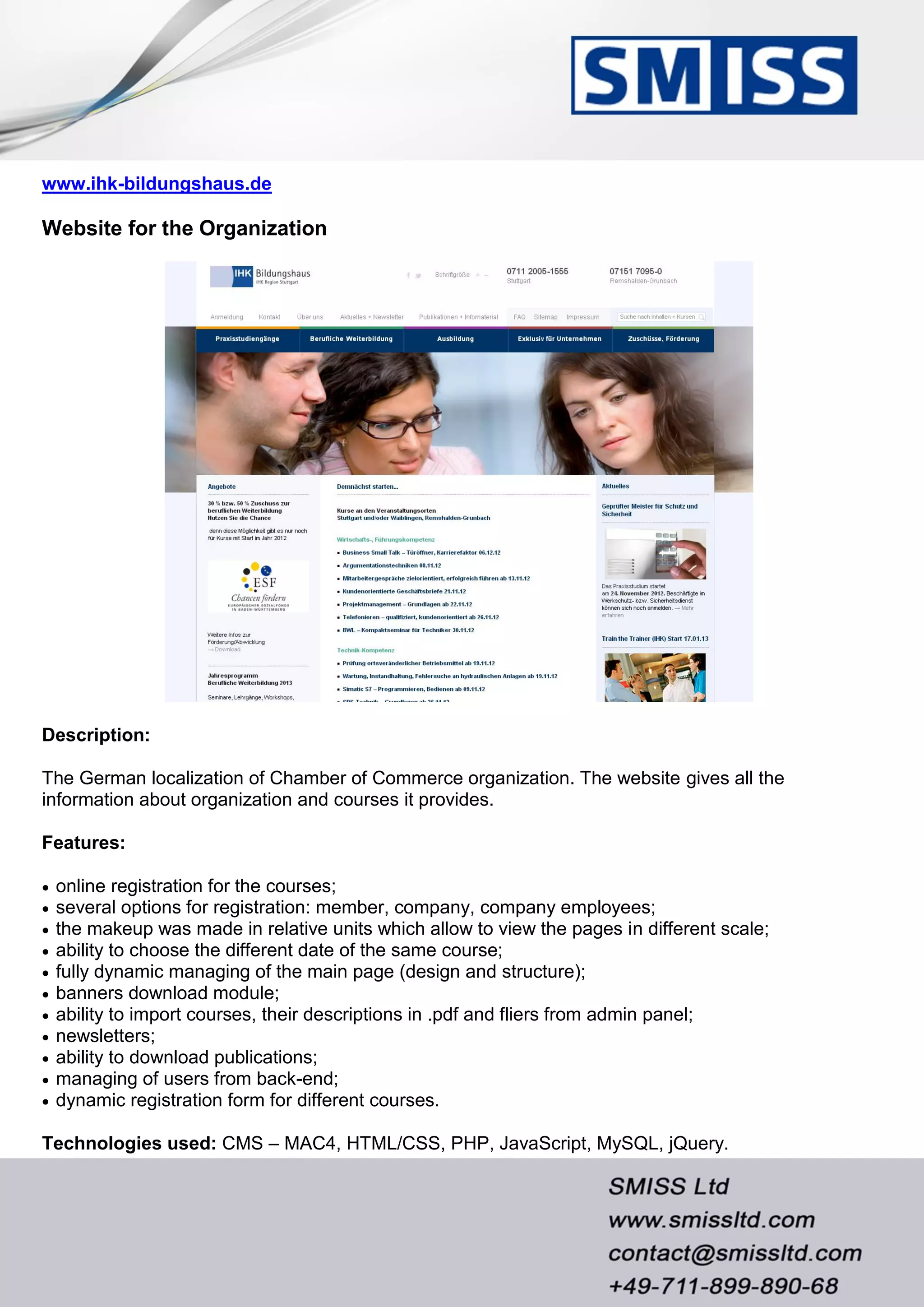 www.ihk-bildungshaus.de
Website for the Organization
Description:
The German localization of Chamber of Commerce organization. The website gives all the
information about organization and courses it provides.
Features:
 online registration for the courses;
 several options for registration: member, company, company employees;
 the makeup was made in relative units which allow to view the pages in different scale;
 ability to choose the different date of the same course;
 fully dynamic managing of the main page (design and structure);
 banners download module;
 ability to import courses, their descriptions in .pdf and fliers from admin panel;
 newsletters;
 ability to download publications;
 managing of users from back-end;
 dynamic registration form for different courses.
Technologies used: CMS – MAC4, HTML/CSS, PHP, JavaScript, MySQL, jQuery.
 