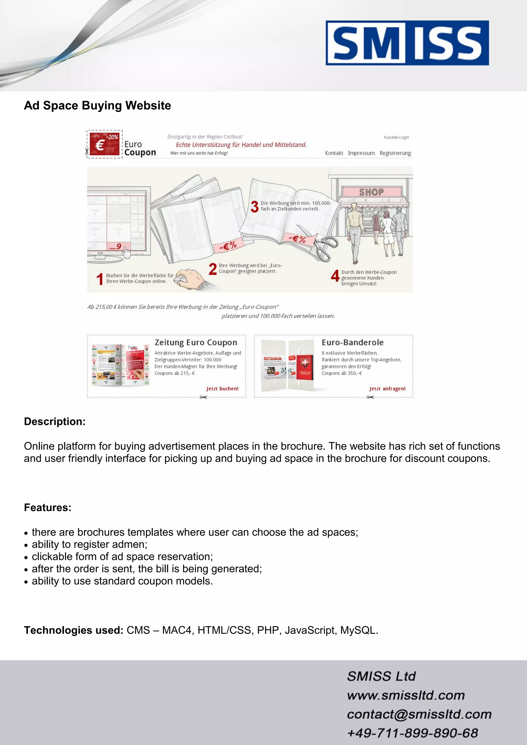 Ad Space Buying Website
Description:
Online platform for buying advertisement places in the brochure. The website has rich set of functions
and user friendly interface for picking up and buying ad space in the brochure for discount coupons.
Features:
 there are brochures templates where user can choose the ad spaces;
 ability to register admen;
 clickable form of ad space reservation;
 after the order is sent, the bill is being generated;
 ability to use standard coupon models.
Technologies used: CMS – MAC4, HTML/CSS, PHP, JavaScript, MySQL.
 