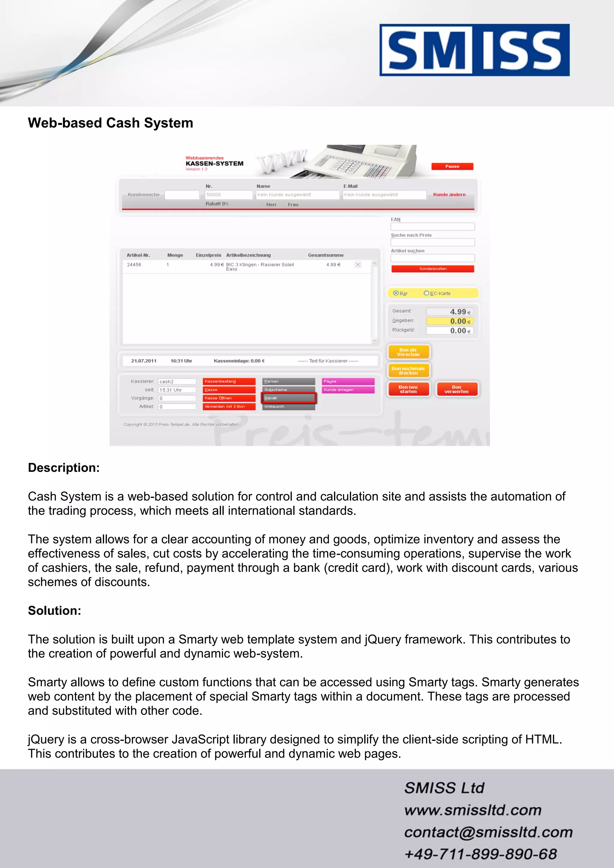 Web-based Cash System
Description:
Cash System is a web-based solution for control and calculation site and assists the automation of
the trading process, which meets all international standards.
The system allows for a clear accounting of money and goods, optimize inventory and assess the
effectiveness of sales, cut costs by accelerating the time-consuming operations, supervise the work
of cashiers, the sale, refund, payment through a bank (credit card), work with discount cards, various
schemes of discounts.
Solution:
The solution is built upon a Smarty web template system and jQuery framework. This contributes to
the creation of powerful and dynamic web-system.
Smarty allows to define custom functions that can be accessed using Smarty tags. Smarty generates
web content by the placement of special Smarty tags within a document. These tags are processed
and substituted with other code.
jQuery is a cross-browser JavaScript library designed to simplify the client-side scripting of HTML.
This contributes to the creation of powerful and dynamic web pages.
 