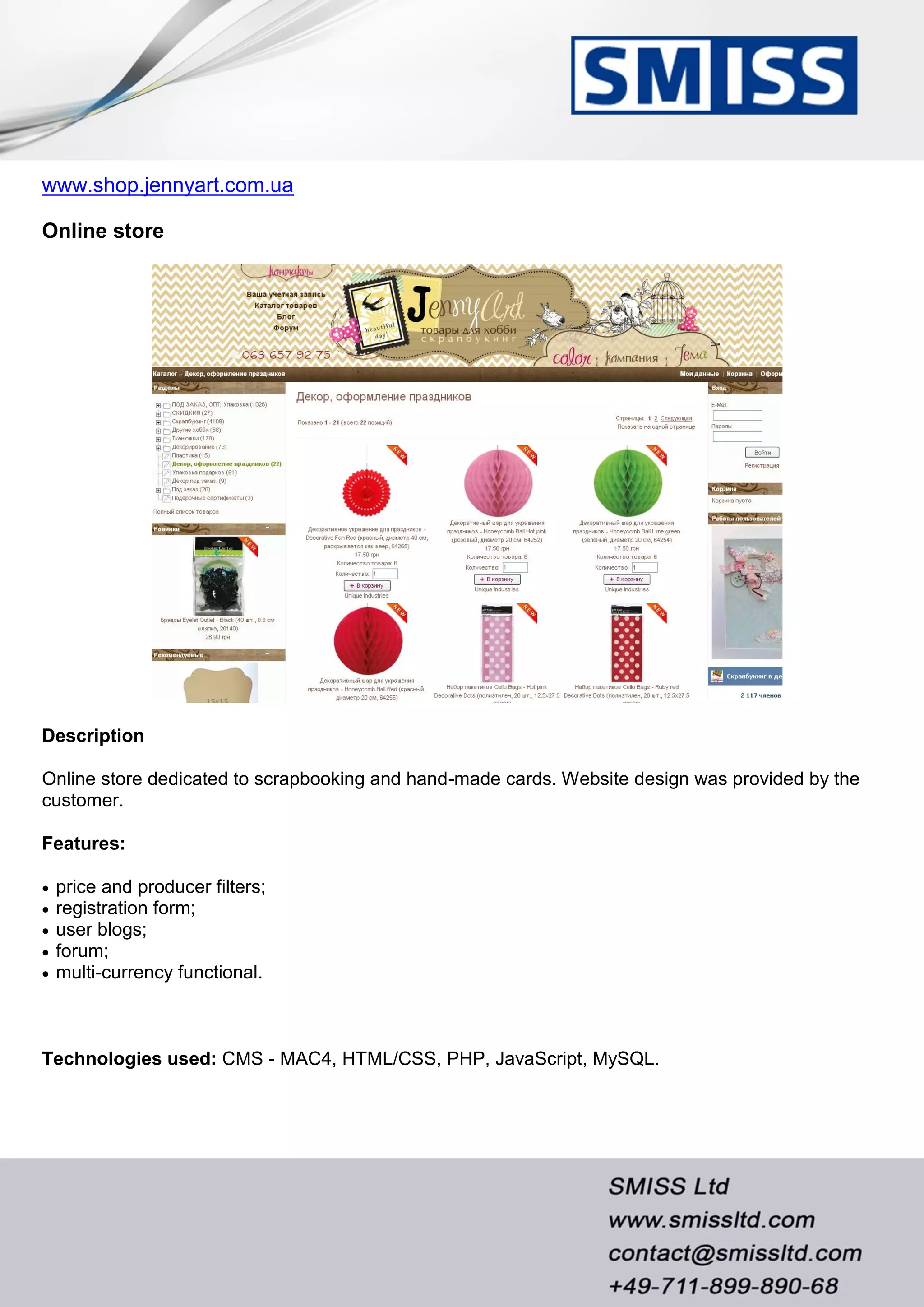 www.shop.jennyart.com.ua
Online store
Description
Online store dedicated to scrapbooking and hand-made cards. Website design was provided by the
customer.
Features:
 price and producer filters;
 registration form;
 user blogs;
 forum;
 multi-currency functional.
Technologies used: CMS - MAC4, HTML/CSS, PHP, JavaScript, MySQL.
 