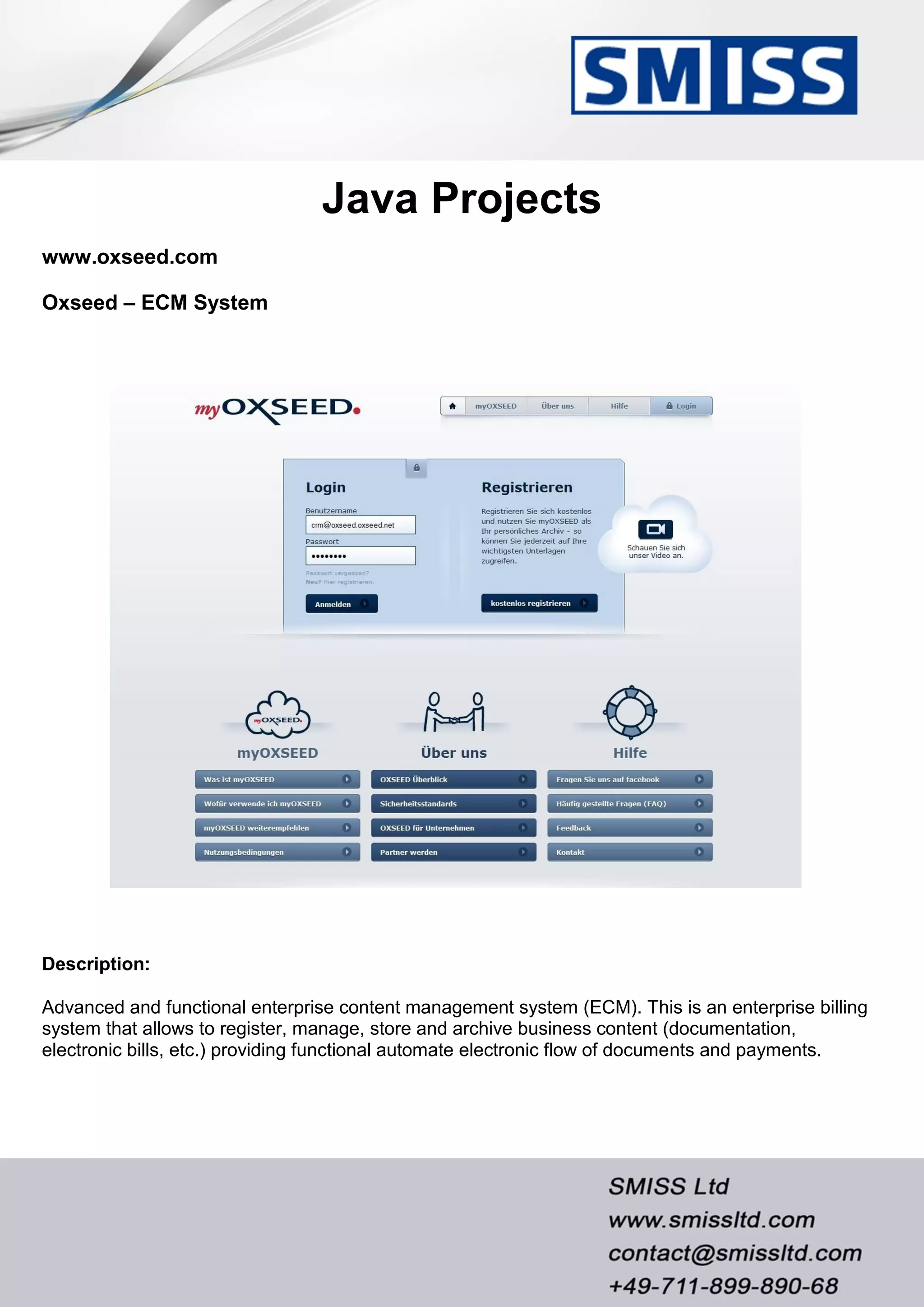 Java Projects
www.oxseed.com
Oxseed – ECM System
Description:
Advanced and functional enterprise content management system (ECM). This is an enterprise billing
system that allows to register, manage, store and archive business content (documentation,
electronic bills, etc.) providing functional automate electronic flow of documents and payments.
 