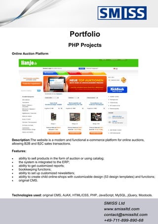Portfolio
PHP Projects
Online Auction Platform
Description:The website is a modern and functional e-commerce platform for online auctions,
allowing B2B and B2C sales transactions.
Features:
 ability to sell products in the form of auction or using catalog;
 the system is integrated to the ERP;
 ability to get customized reports;
 bookkeeping functions;
 ability to set up customized newsletters;
 ability to create child online-shops with customizable design (53 design templates) and functions;
 original CMS.
Technologies used: original CMS, AJAX, HTML/CSS, PHP, JavaScript, MySQL, jQuery, Mootools.
 