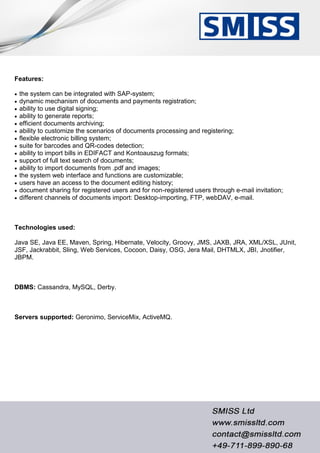 Features:
 the system can be integrated with SAP-system;
 dynamic mechanism of documents and payments registration;
 ability to use digital signing;
 ability to generate reports;
 efficient documents archiving;
 ability to customize the scenarios of documents processing and registering;
 flexible electronic billing system;
 suite for barcodes and QR-codes detection;
 ability to import bills in EDIFACT and Kontoauszug formats;
 support of full text search of documents;
 ability to import documents from .pdf and images;
 the system web interface and functions are customizable;
 users have an access to the document editing history;
 document sharing for registered users and for non-registered users through e-mail invitation;
 different channels of documents import: Desktop-importing, FTP, webDAV, e-mail.
Technologies used:
Java SE, Java EE, Maven, Spring, Hibernate, Velocity, Groovy, JMS, JAXB, JRA, XML/XSL, JUnit,
JSF, Jackrabbit, Sling, Web Services, Cocoon, Daisy, OSG, Jera Mail, DHTMLX, JBI, Jnotifier,
JBPM.
DBMS: Cassandra, MySQL, Derby.
Servers supported: Geronimo, ServiceMix, ActiveMQ.
 