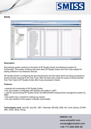 Dante
Description:
Bug tracking system working on the basis of HP Quality Center and allowing to extend its
functionality. The system is linking with each other HP Quality Center and Test Tools needed for
testing software in car electronic devices.
HP Quality Center is configuring the test requirements and test cases which are being processed in
Dante and then exported to the Test Tools. After the tests were made the output is being imported
from Test Tools to HP Quality Center after it was processed in Dante.
Features:
 extends the functionality of HP Quality Center;
 the Java-system is integrated with desktop part written in .NET;
 used for synchronizing HP Quality Center and IBM DOORS (requirements management system by
IBM);
 the system has a module for making bug reports;
 the user interface of the system is flexibly customizable.
Technologies used: Java SE, Java EE, .NET, Hibernate, MS SQL 2008, Ant, JUnit, Spring, OTAAP,
XML, EJB3, JBoss, Swing.
 