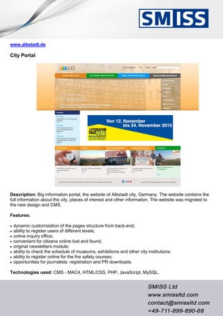 www.albstadt.de
City Portal
Description: Big information portal, the website of Albstadt city, Germany. The website contains the
full information about the city, places of interest and other information. The website was migrated to
the new design and CMS.
Features:
 dynamic customization of the pages structure from back-end;
 ability to register users of different levels;
 online inquiry office;
 convenient for citizens online lost and found;
 original newsletters module;
 ability to check the schedule of museums, exhibitions and other city institutions;
 ability to register online for the fire safety courses;
 opportunities for journalists: registration and PR downloads.
Technologies used: CMS - MAC4, HTML/CSS, PHP, JavaScript, MySQL.
 
